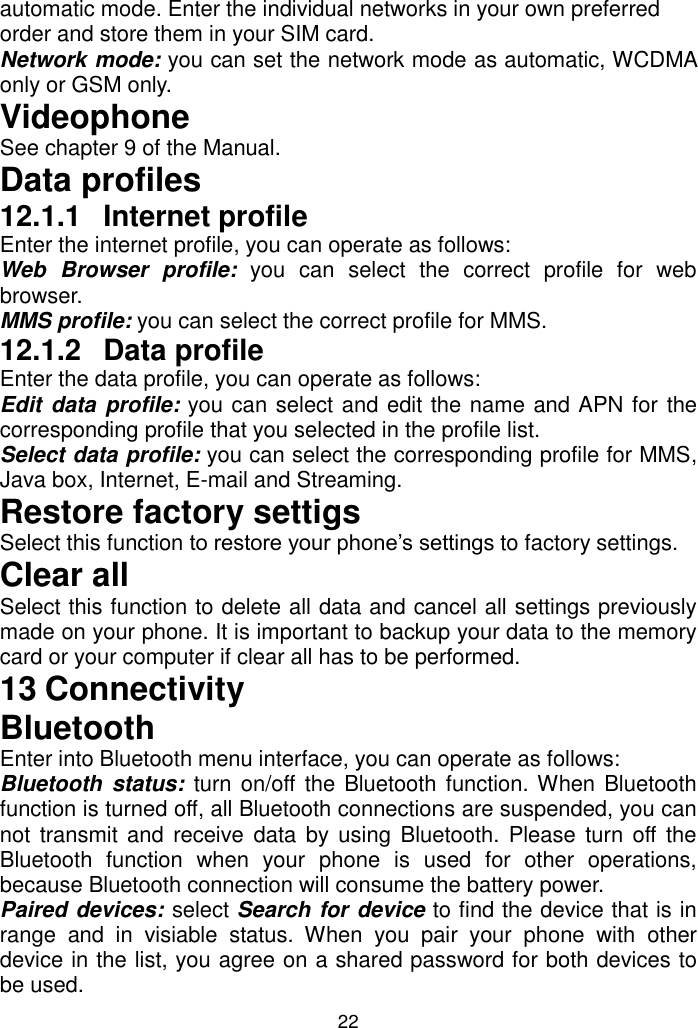 22 automatic mode. Enter the individual networks in your own preferred order and store them in your SIM card. Network mode: you can set the network mode as automatic, WCDMA only or GSM only. Videophone See chapter 9 of the Manual. Data profiles 12.1.1  Internet profile Enter the internet profile, you can operate as follows: Web  Browser  profile:  you  can  select  the  correct  profile  for  web browser. MMS profile: you can select the correct profile for MMS. 12.1.2  Data profile Enter the data profile, you can operate as follows: Edit data profile: you can select and edit the name and APN for the corresponding profile that you selected in the profile list. Select data profile: you can select the corresponding profile for MMS, Java box, Internet, E-mail and Streaming. Restore factory settigs Select this function to restore your phone’s settings to factory settings. Clear all Select this function to delete all data and cancel all settings previously made on your phone. It is important to backup your data to the memory card or your computer if clear all has to be performed. 13 Connectivity Bluetooth Enter into Bluetooth menu interface, you can operate as follows:  Bluetooth  status:  turn on/off the Bluetooth function. When Bluetooth function is turned off, all Bluetooth connections are suspended, you can not transmit and  receive  data  by using  Bluetooth. Please  turn off  the Bluetooth  function  when  your  phone  is  used  for  other  operations, because Bluetooth connection will consume the battery power. Paired devices: select Search for device to find the device that is in range  and  in  visiable  status. When  you  pair  your  phone  with  other device in the list, you agree on a shared password for both devices to be used.  