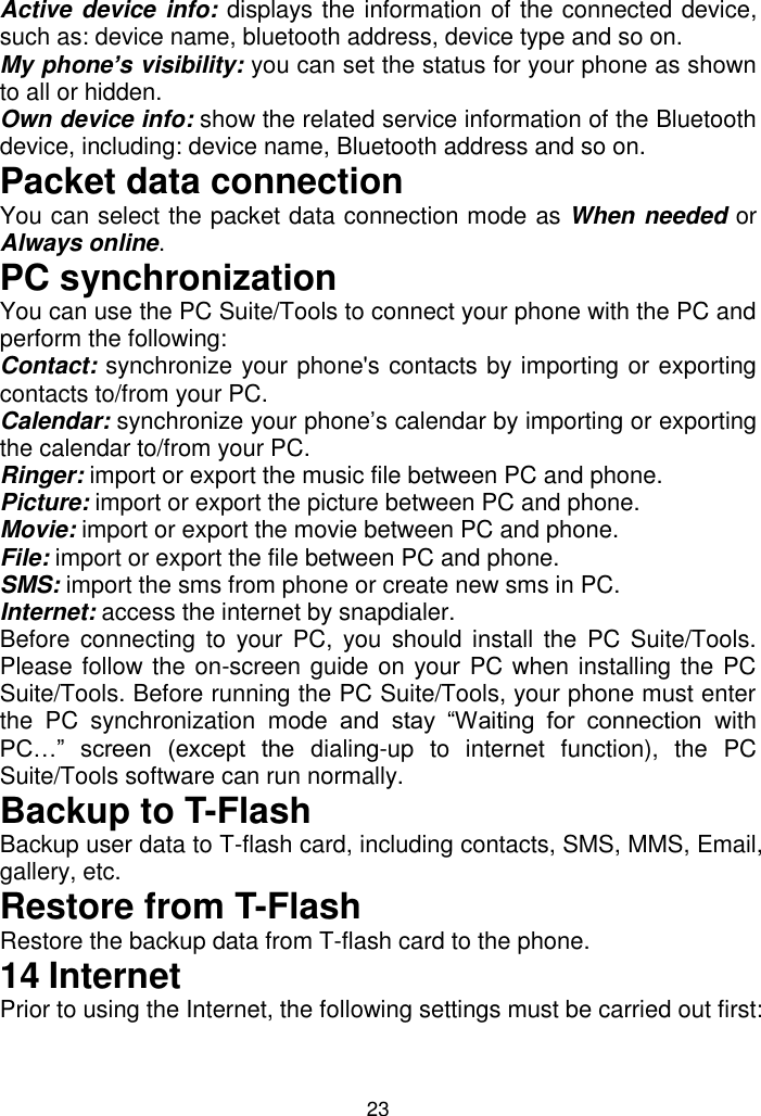 23 Active device info:  displays the information of the connected device, such as: device name, bluetooth address, device type and so on. My phone’s visibility: you can set the status for your phone as shown to all or hidden.  Own device info: show the related service information of the Bluetooth device, including: device name, Bluetooth address and so on. Packet data connection You can select the packet data connection mode as When needed or Always online. PC synchronization You can use the PC Suite/Tools to connect your phone with the PC and perform the following: Contact: synchronize your phone&apos;s contacts by importing or exporting contacts to/from your PC. Calendar: synchronize your phone’s calendar by importing or exporting the calendar to/from your PC. Ringer: import or export the music file between PC and phone.  Picture: import or export the picture between PC and phone. Movie: import or export the movie between PC and phone. File: import or export the file between PC and phone. SMS: import the sms from phone or create new sms in PC. Internet: access the internet by snapdialer. Before  connecting  to  your PC,  you should install the  PC Suite/Tools. Please follow the on-screen guide on your PC when installing the PC Suite/Tools. Before running the PC Suite/Tools, your phone must enter the  PC  synchronization  mode  and  stay  “Waiting  for  connection  with PC…”  screen  (except  the  dialing-up  to  internet  function),  the  PC Suite/Tools software can run normally. Backup to T-Flash Backup user data to T-flash card, including contacts, SMS, MMS, Email, gallery, etc. Restore from T-Flash Restore the backup data from T-flash card to the phone. 14 Internet Prior to using the Internet, the following settings must be carried out first:  