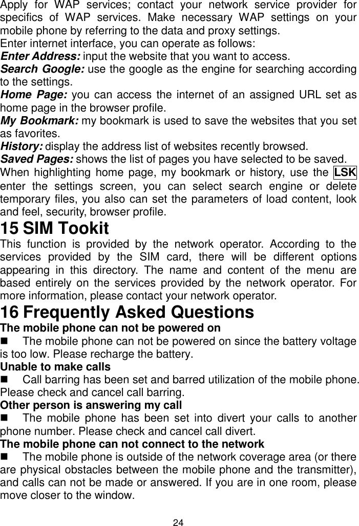 24 Apply  for  WAP  services;  contact  your  network  service  provider  for specifics  of  WAP  services.  Make  necessary  WAP  settings  on  your mobile phone by referring to the data and proxy settings. Enter internet interface, you can operate as follows: Enter Address: input the website that you want to access. Search Google: use the google as the engine for searching according to the settings. Home Page:  you can access the internet of an assigned URL set as home page in the browser profile. My Bookmark: my bookmark is used to save the websites that you set as favorites. History: display the address list of websites recently browsed.  Saved Pages: shows the list of pages you have selected to be saved. When highlighting home page, my  bookmark or history,  use  the  LSK enter  the  settings  screen,  you  can  select  search  engine  or  delete temporary files, you also can set the parameters of load content, look and feel, security, browser profile. 15 SIM Tookit This  function  is  provided  by  the  network  operator.  According  to  the services  provided  by  the  SIM  card,  there  will  be  different  options appearing  in  this  directory.  The  name  and  content  of  the  menu  are based  entirely  on  the  services provided  by  the network  operator.  For more information, please contact your network operator. 16 Frequently Asked Questions The mobile phone can not be powered on   The mobile phone can not be powered on since the battery voltage is too low. Please recharge the battery. Unable to make calls   Call barring has been set and barred utilization of the mobile phone. Please check and cancel call barring. Other person is answering my call   The mobile  phone has  been  set  into  divert  your  calls  to another phone number. Please check and cancel call divert. The mobile phone can not connect to the network   The mobile phone is outside of the network coverage area (or there are physical obstacles between the mobile phone and the transmitter), and calls can not be made or answered. If you are in one room, please move closer to the window. 