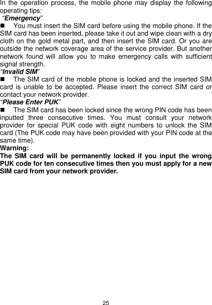 25  In the operation process, the mobile phone may  display the following operating tips:   “Emergency”   You must insert the SIM card before using the mobile phone. If the SIM card has been inserted, please take it out and wipe clean with a dry cloth on the gold metal part, and then insert the SIM card. Or you are outside the network coverage area of the service provider. But another network  found  will  allow  you  to  make  emergency  calls  with  sufficient signal strength. “Invalid SIM”   The SIM card of the mobile phone is locked and the inserted SIM card  is  unable to  be accepted. Please insert the  correct  SIM  card  or contact your network provider. “Please Enter PUK”   The SIM card has been locked since the wrong PIN code has been inputted  three  consecutive  times.  You  must  consult  your  network provider for  special  PUK  code  with  eight  numbers  to  unlock  the  SIM card (The PUK code may have been provided with your PIN code at the same time). Warning:  The SIM  card will be  permanently locked  if  you  input the  wrong PUK code for ten consecutive times then you must apply for a new SIM card from your network provider.   