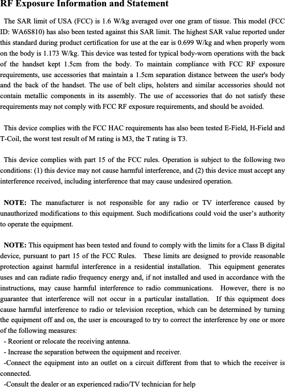 RF Exposure Information and Statement   The SAR limit of USA (FCC) is 1.6 W/kg averaged over one gram of tissue. This model (FCC ID: WA6S810) has also been tested against this SAR limit. The highest SAR value reported under this standard during product certification for use at the ear is 0.699 W/kg and when properly worn on the body is 1.173 W/kg. This device was tested for typical body-worn operations with the back of the handset kept 1.5cm from the body. To maintain compliance with FCC RF exposure requirements, use accessories that maintain a 1.5cm separation distance between the user&apos;s body and the back of the handset. The use of belt clips, holsters and similar accessories should not contain metallic components in its assembly. The use of accessories that do not satisfy these requirements may not comply with FCC RF exposure requirements, and should be avoided. This device complies with the FCC HAC requirements has also been tested E-Field, H-Field and T-Coil, the worst test result of M rating is M3, the T rating is T3. This device complies with part 15 of the FCC rules. Operation is subject to the following two conditions: (1) this device may not cause harmful interference, and (2) this device must accept any interference received, including interference that may cause undesired operation. NOTE: The manufacturer is not responsible for any radio or TV interference caused by unauthorized modifications to this equipment. Such modifications could void the user’s authority to operate the equipment. NOTE: This equipment has been tested and found to comply with the limits for a Class B digital device, pursuant to part 15 of the FCC Rules.    These limits are designed to provide reasonable protection against harmful interference in a residential installation.  This equipment generates uses and can radiate radio frequency energy and, if not installed and used in accordance with the instructions, may cause harmful interference to radio communications.  However, there is no guarantee that interference will not occur in a particular installation.  If this equipment does cause harmful interference to radio or television reception, which can be determined by turning the equipment off and on, the user is encouraged to try to correct the interference by one or more of the following measures: - Reorient or relocate the receiving antenna. - Increase the separation between the equipment and receiver. -Connect the equipment into an outlet on a circuit different from that to which the receiver is connected. -Consult the dealer or an experienced radio/TV technician for help 