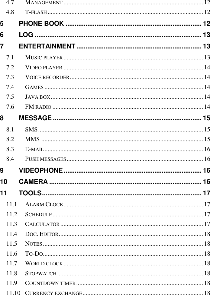   4.7 MANAGEMENT ........................................................................................ 12 4.8 T-FLASH .................................................................................................. 12 5 PHONE BOOK ........................................................................... 12 6 LOG ............................................................................................ 13 7 ENTERTAINMENT ..................................................................... 13 7.1 MUSIC PLAYER ........................................................................................ 13 7.2 VIDEO PLAYER ........................................................................................ 14 7.3 VOICE RECORDER .................................................................................... 14 7.4 GAMES .................................................................................................... 14 7.5 JAVA BOX ................................................................................................ 14 7.6 FM RADIO ............................................................................................... 14 8 MESSAGE .................................................................................. 15 8.1 SMS ........................................................................................................ 15 8.2 MMS ...................................................................................................... 15 8.3 E-MAIL .................................................................................................... 16 8.4 PUSH MESSAGES ...................................................................................... 16 9 VIDEOPHONE ............................................................................ 16 10 CAMERA .................................................................................... 16 11 TOOLS ........................................................................................ 17 11.1 ALARM CLOCK ........................................................................................ 17 11.2 SCHEDULE ............................................................................................... 17 11.3 CALCULATOR .......................................................................................... 17 11.4 DOC. EDITOR ........................................................................................... 18 11.5 NOTES ..................................................................................................... 18 11.6 TO-DO ..................................................................................................... 18 11.7 WORLD CLOCK ........................................................................................ 18 11.8 STOPWATCH ............................................................................................ 18 11.9 COUNTDOWN TIMER ................................................................................ 18 11.10 CURRENCY EXCHANGE ............................................................................ 18 