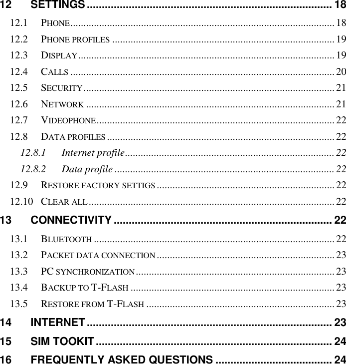   12 SETTINGS .................................................................................. 18 12.1 PHONE ..................................................................................................... 18 12.2 PHONE PROFILES ..................................................................................... 19 12.3 DISPLAY .................................................................................................. 19 12.4 CALLS ..................................................................................................... 20 12.5 SECURITY ................................................................................................ 21 12.6 NETWORK ............................................................................................... 21 12.7 VIDEOPHONE ........................................................................................... 22 12.8 DATA PROFILES ....................................................................................... 22 12.8.1 Internet profile ................................................................................ 22 12.8.2 Data profile .................................................................................... 22 12.9 RESTORE FACTORY SETTIGS .................................................................... 22 12.10 CLEAR ALL .............................................................................................. 22 13 CONNECTIVITY ......................................................................... 22 13.1 BLUETOOTH ............................................................................................ 22 13.2 PACKET DATA CONNECTION .................................................................... 23 13.3 PC SYNCHRONIZATION ............................................................................ 23 13.4 BACKUP TO T-FLASH .............................................................................. 23 13.5 RESTORE FROM T-FLASH ........................................................................ 23 14 INTERNET .................................................................................. 23 15 SIM TOOKIT ............................................................................... 24 16 FREQUENTLY ASKED QUESTIONS ....................................... 24 