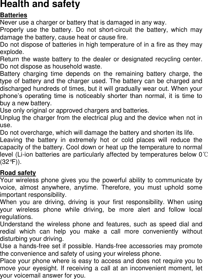   Health and safety Batteries  Never use a charger or battery that is damaged in any way. Properly  use  the  battery.  Do  not  short-circuit  the  battery,  which  may damage the battery, cause heat or cause fire. Do not dispose of batteries in high temperature of in a fire as they may explode. Return the waste battery to the dealer or designated recycling center. Do not dispose as household waste.  Battery  charging  time  depends  on  the  remaining  battery  charge,  the type of battery and the charger used. The battery can be charged and discharged hundreds of times, but it will gradually wear out. When your phone’s  operating  time  is  noticeably  shorter  than  normal,  it  is  time  to buy a new battery.  Use only original or approved chargers and batteries. Unplug the charger from the electrical plug and the device when not in use.  Do not overcharge, which will damage the battery and shorten its life.  Leaving  the  battery  in  extremely  hot  or  cold  places  will  reduce  the capacity of the battery. Cool down or heat up the temperature to normal level (Li-ion batteries are particularly affected by temperatures below 0℃ (32°F)). Road safety Your wireless phone gives you the powerful ability to communicate by voice,  almost  anywhere,  anytime.  Therefore,  you  must  uphold  some important responsibility.  When  you  are  driving,  driving  is  your  first  responsibility. When  using your  wireless  phone  while  driving,  be  more  alert  and  follow  local regulations.  Understand the wireless phone and features, such as speed dial and redial  which  can  help  you  make  a  call  more  conveniently  without disturbing your driving.   Use a hands-free set if possible. Hands-free accessories may promote the convenience and safety of using your wireless phone.  Place your phone where is easy to access and does not require you to move your eyesight. If receiving a call at an inconvenient moment, let your voicemail answer for you.  