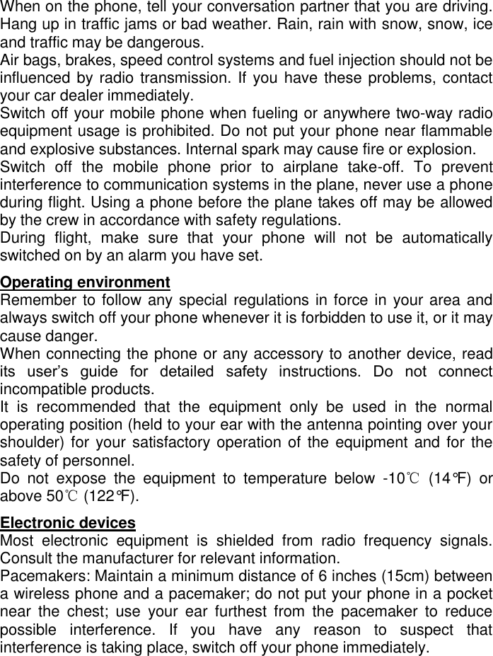   When on the phone, tell your conversation partner that you are driving. Hang up in traffic jams or bad weather. Rain, rain with snow, snow, ice and traffic may be dangerous.  Air bags, brakes, speed control systems and fuel injection should not be influenced by radio transmission. If you have these problems, contact your car dealer immediately.  Switch off your mobile phone when fueling or anywhere two-way radio equipment usage is prohibited. Do not put your phone near flammable and explosive substances. Internal spark may cause fire or explosion.  Switch  off  the  mobile  phone  prior  to  airplane  take-off.  To  prevent interference to communication systems in the plane, never use a phone during flight. Using a phone before the plane takes off may be allowed by the crew in accordance with safety regulations.  During  flight,  make  sure  that  your  phone  will  not  be  automatically switched on by an alarm you have set.  Operating environment Remember to follow any special regulations in force in your area and always switch off your phone whenever it is forbidden to use it, or it may cause danger.  When connecting the phone or any accessory to another device, read its  user’s  guide  for  detailed  safety  instructions.  Do  not  connect incompatible products.  It  is  recommended  that  the  equipment  only  be  used  in  the  normal operating position (held to your ear with the antenna pointing over your shoulder) for your satisfactory operation of the equipment and for the safety of personnel.  Do  not  expose  the  equipment  to  temperature  below  -10℃  (14°F)  or above 50℃ (122°F). Electronic devices                                                                       Most  electronic  equipment  is  shielded  from  radio  frequency  signals. Consult the manufacturer for relevant information.  Pacemakers: Maintain a minimum distance of 6 inches (15cm) between a wireless phone and a pacemaker; do not put your phone in a pocket near  the  chest;  use  your  ear  furthest  from  the  pacemaker  to  reduce possible  interference.  If  you  have  any  reason  to  suspect  that interference is taking place, switch off your phone immediately.  