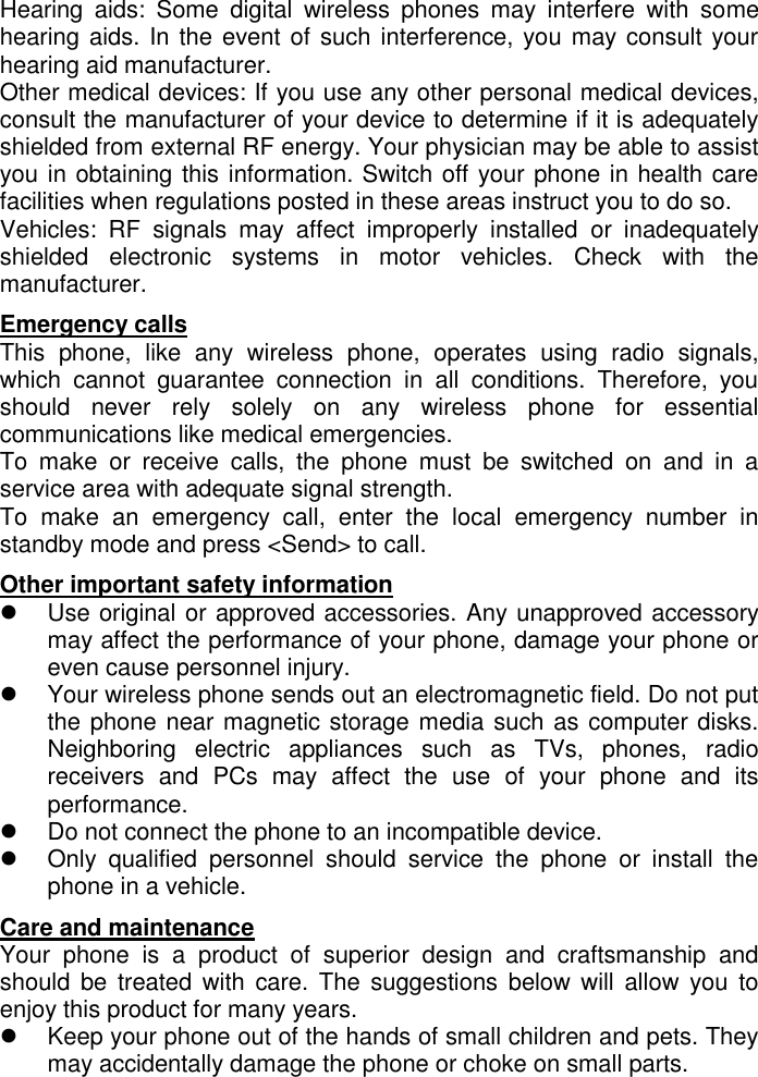   Hearing  aids:  Some  digital  wireless  phones  may  interfere  with  some hearing aids. In the event of such interference, you may consult your hearing aid manufacturer.  Other medical devices: If you use any other personal medical devices, consult the manufacturer of your device to determine if it is adequately shielded from external RF energy. Your physician may be able to assist you in obtaining this information. Switch off your phone in health care facilities when regulations posted in these areas instruct you to do so.  Vehicles:  RF  signals  may  affect  improperly  installed  or  inadequately shielded  electronic  systems  in  motor  vehicles.  Check  with  the manufacturer.  Emergency calls                                                                       This  phone,  like  any  wireless  phone,  operates  using  radio  signals, which  cannot  guarantee  connection  in  all  conditions.  Therefore,  you should  never  rely  solely  on  any  wireless  phone  for  essential communications like medical emergencies.  To  make  or  receive  calls,  the  phone  must  be  switched  on  and  in  a service area with adequate signal strength.  To  make  an  emergency  call,  enter  the  local  emergency  number  in standby mode and press &lt;Send&gt; to call.  Other important safety information                                                                   Use original or approved accessories. Any unapproved accessory may affect the performance of your phone, damage your phone or even cause personnel injury.    Your wireless phone sends out an electromagnetic field. Do not put the phone near magnetic storage media such as computer disks. Neighboring  electric  appliances  such  as  TVs,  phones,  radio receivers  and  PCs  may  affect  the  use  of  your  phone  and  its performance.     Do not connect the phone to an incompatible device.    Only  qualified  personnel  should  service  the  phone  or  install  the phone in a vehicle.  Care and maintenance                                                                      Your  phone  is  a  product  of  superior  design  and  craftsmanship  and should be  treated with  care.  The suggestions below will  allow you  to enjoy this product for many years.    Keep your phone out of the hands of small children and pets. They may accidentally damage the phone or choke on small parts.  