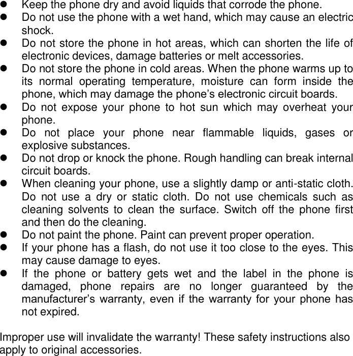     Keep the phone dry and avoid liquids that corrode the phone.    Do not use the phone with a wet hand, which may cause an electric shock.    Do not store the phone in hot areas, which can shorten the life of electronic devices, damage batteries or melt accessories.    Do not store the phone in cold areas. When the phone warms up to its  normal  operating  temperature,  moisture  can  form  inside  the phone, which may damage the phone’s electronic circuit boards.    Do  not  expose  your  phone  to  hot  sun  which  may  overheat  your phone.    Do  not  place  your  phone  near  flammable  liquids,  gases  or explosive substances.    Do not drop or knock the phone. Rough handling can break internal circuit boards.    When cleaning your phone, use a slightly damp or anti-static cloth. Do  not  use  a  dry  or  static  cloth.  Do  not  use  chemicals  such  as cleaning  solvents  to  clean  the surface. Switch  off  the  phone first and then do the cleaning.    Do not paint the phone. Paint can prevent proper operation.   If your phone has a flash, do not use it too close to the eyes. This may cause damage to eyes.    If  the  phone  or  battery  gets  wet  and  the  label  in  the  phone  is damaged,  phone  repairs  are  no  longer  guaranteed  by  the manufacturer’s  warranty,  even  if  the  warranty  for  your  phone  has not expired.    Improper use will invalidate the warranty! These safety instructions also apply to original accessories. 