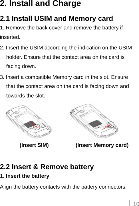 102. Install and Charge 2.1 Install USIM and Memory card 1. Remove the back cover and remove the battery if inserted. 2. Insert the USIM according the indication on the USIM holder. Ensure that the contact area on the card is facing down.   3. Insert a compatible Memory card in the slot. Ensure that the contact area on the card is facing down and towards the slot.                       (Insert SIM)          (Insert Memory card)  2.2 Insert &amp; Remove battery 1. Insert the battery  Align the battery contacts with the battery connectors. 