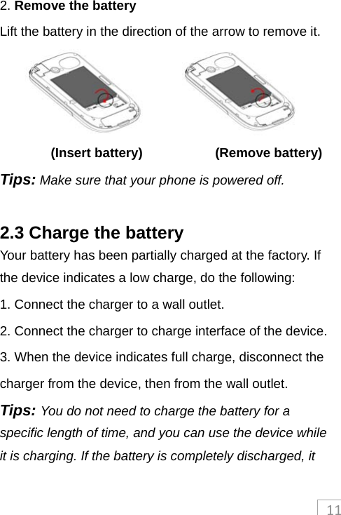 112. Remove the battery Lift the battery in the direction of the arrow to remove it.         (Insert battery)            (Remove battery) Tips: Make sure that your phone is powered off.  2.3 Charge the battery Your battery has been partially charged at the factory. If the device indicates a low charge, do the following: 1. Connect the charger to a wall outlet. 2. Connect the charger to charge interface of the device. 3. When the device indicates full charge, disconnect the charger from the device, then from the wall outlet.   Tips: You do not need to charge the battery for a specific length of time, and you can use the device while it is charging. If the battery is completely discharged, it 