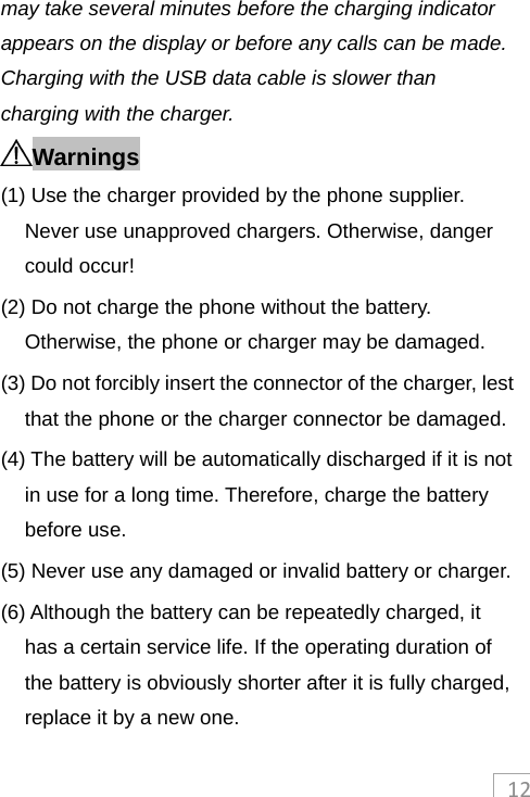 12may take several minutes before the charging indicator appears on the display or before any calls can be made. Charging with the USB data cable is slower than charging with the charger. Warnings (1) Use the charger provided by the phone supplier. Never use unapproved chargers. Otherwise, danger could occur! (2) Do not charge the phone without the battery. Otherwise, the phone or charger may be damaged. (3) Do not forcibly insert the connector of the charger, lest that the phone or the charger connector be damaged. (4) The battery will be automatically discharged if it is not in use for a long time. Therefore, charge the battery before use. (5) Never use any damaged or invalid battery or charger. (6) Although the battery can be repeatedly charged, it has a certain service life. If the operating duration of the battery is obviously shorter after it is fully charged, replace it by a new one. 