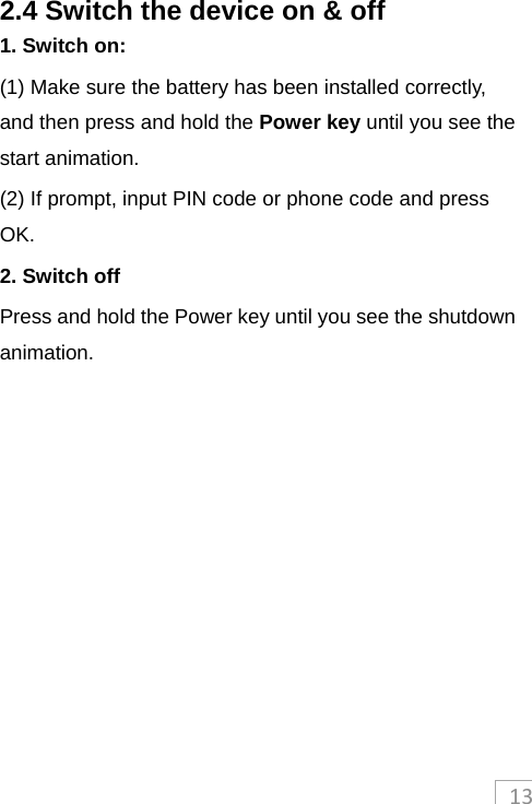 132.4 Switch the device on &amp; off 1. Switch on: (1) Make sure the battery has been installed correctly, and then press and hold the Power key until you see the start animation. (2) If prompt, input PIN code or phone code and press OK. 2. Switch off Press and hold the Power key until you see the shutdown animation.  