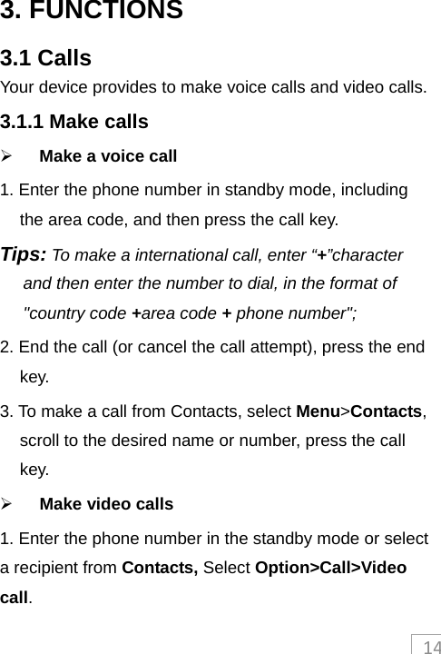 143. FUNCTIONS 3.1 Calls Your device provides to make voice calls and video calls. 3.1.1 Make calls  Make a voice call 1. Enter the phone number in standby mode, including the area code, and then press the call key. Tips: To make a international call, enter “+”character and then enter the number to dial, in the format of &quot;country code +area code + phone number&quot;; 2. End the call (or cancel the call attempt), press the end key.   3. To make a call from Contacts, select Menu&gt;Contacts, scroll to the desired name or number, press the call key.  Make video calls 1. Enter the phone number in the standby mode or select a recipient from Contacts, Select Option&gt;Call&gt;Video call. 