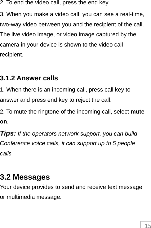 152. To end the video call, press the end key. 3. When you make a video call, you can see a real-time, two-way video between you and the recipient of the call. The live video image, or video image captured by the camera in your device is shown to the video call recipient.   3.1.2 Answer calls 1. When there is an incoming call, press call key to answer and press end key to reject the call. 2. To mute the ringtone of the incoming call, select mute on. Tips: If the operators network support, you can build Conference voice calls, it can support up to 5 people calls  3.2 Messages Your device provides to send and receive text message or multimedia message.  