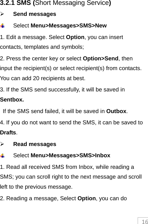 163.2.1 SMS (Short Messaging Service)  Send messages    Select Menu&gt;Messages&gt;SMS&gt;New 1. Edit a message. Select Option, you can insert contacts, templates and symbols;   2. Press the center key or select Option&gt;Send, then input the recipient(s) or select recipient(s) from contacts. You can add 20 recipients at best.   3. If the SMS send successfully, it will be saved in Sentbox. If the SMS send failed, it will be saved in Outbox. 4. If you do not want to send the SMS, it can be saved to Drafts.  Read messages  Select Menu&gt;Messages&gt;SMS&gt;Inbox 1. Read all received SMS from Inbox, while reading a SMS; you can scroll right to the next message and scroll left to the previous message. 2. Reading a message, Select Option, you can do 