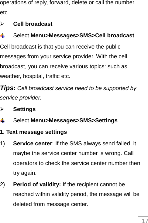 17operations of reply, forward, delete or call the number etc.  Cell broadcast   Select Menu&gt;Messages&gt;SMS&gt;Cell broadcast Cell broadcast is that you can receive the public messages from your service provider. With the cell broadcast, you can receive various topics: such as weather, hospital, traffic etc.   Tips: Cell broadcast service need to be supported by service provider.    Settings  Select Menu&gt;Messages&gt;SMS&gt;Settings 1. Text message settings 1)  Service center: If the SMS always send failed, it maybe the service center number is wrong. Call operators to check the service center number then try again. 2)  Period of validity: If the recipient cannot be reached within validity period, the message will be deleted from message center. 