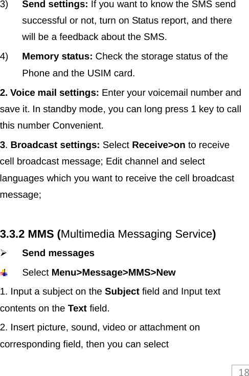 183)  Send settings: If you want to know the SMS send successful or not, turn on Status report, and there will be a feedback about the SMS. 4)  Memory status: Check the storage status of the Phone and the USIM card. 2. Voice mail settings: Enter your voicemail number and save it. In standby mode, you can long press 1 key to call this number Convenient.   3. Broadcast settings: Select Receive&gt;on to receive cell broadcast message; Edit channel and select languages which you want to receive the cell broadcast message;  3.3.2 MMS (Multimedia Messaging Service)  Send messages  Select Menu&gt;Message&gt;MMS&gt;New 1. Input a subject on the Subject field and Input text contents on the Text field. 2. Insert picture, sound, video or attachment on corresponding field, then you can select 