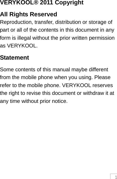 1VERYKOOL® 2011 Copyright All Rights Reserved Reproduction, transfer, distribution or storage of part or all of the contents in this document in any form is illegal without the prior written permission as VERYKOOL. Statement Some contents of this manual maybe different from the mobile phone when you using. Please refer to the mobile phone. VERYKOOL reserves the right to revise this document or withdraw it at any time without prior notice.