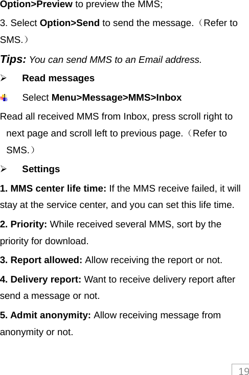 19Option&gt;Preview to preview the MMS; 3. Select Option&gt;Send to send the message.（Refer to SMS.） Tips: You can send MMS to an Email address.  Read messages  Select Menu&gt;Message&gt;MMS&gt;Inbox Read all received MMS from Inbox, press scroll right to next page and scroll left to previous page.（Refer to SMS.）  Settings 1. MMS center life time: If the MMS receive failed, it will stay at the service center, and you can set this life time. 2. Priority: While received several MMS, sort by the priority for download. 3. Report allowed: Allow receiving the report or not. 4. Delivery report: Want to receive delivery report after send a message or not. 5. Admit anonymity: Allow receiving message from anonymity or not. 