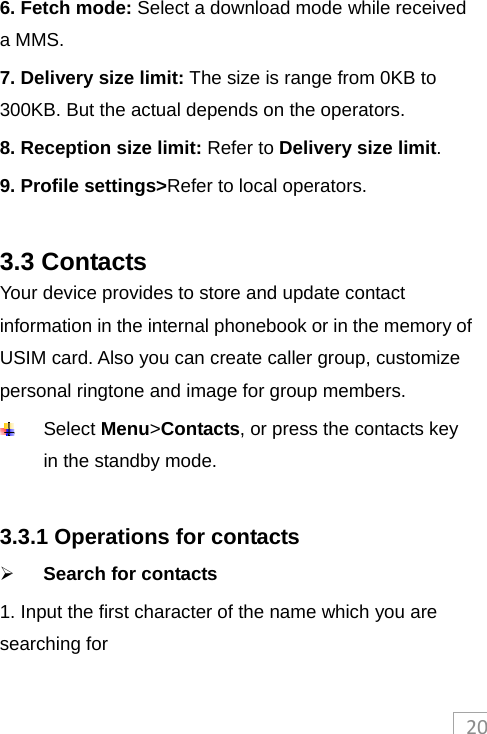 206. Fetch mode: Select a download mode while received a MMS. 7. Delivery size limit: The size is range from 0KB to 300KB. But the actual depends on the operators. 8. Reception size limit: Refer to Delivery size limit. 9. Profile settings&gt;Refer to local operators.  3.3 Contacts Your device provides to store and update contact information in the internal phonebook or in the memory of USIM card. Also you can create caller group, customize personal ringtone and image for group members.  Select Menu&gt;Contacts, or press the contacts key in the standby mode.  3.3.1 Operations for contacts  Search for contacts 1. Input the first character of the name which you are searching for   