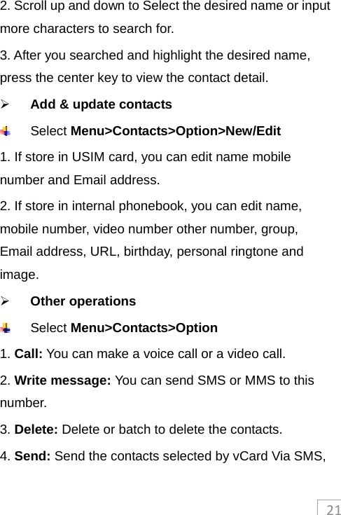 212. Scroll up and down to Select the desired name or input more characters to search for. 3. After you searched and highlight the desired name, press the center key to view the contact detail.  Add &amp; update contacts  Select Menu&gt;Contacts&gt;Option&gt;New/Edit  1. If store in USIM card, you can edit name mobile number and Email address. 2. If store in internal phonebook, you can edit name, mobile number, video number other number, group, Email address, URL, birthday, personal ringtone and image.  Other operations  Select Menu&gt;Contacts&gt;Option 1. Call: You can make a voice call or a video call. 2. Write message: You can send SMS or MMS to this number. 3. Delete: Delete or batch to delete the contacts. 4. Send: Send the contacts selected by vCard Via SMS, 