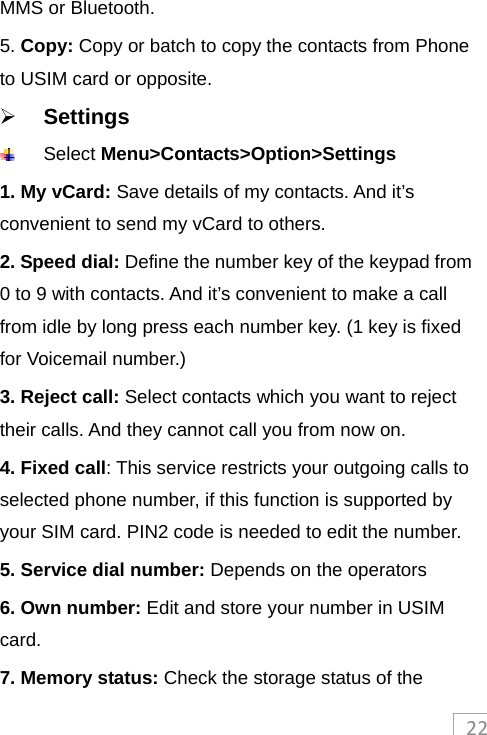 22MMS or Bluetooth. 5. Copy: Copy or batch to copy the contacts from Phone to USIM card or opposite.  Settings  Select Menu&gt;Contacts&gt;Option&gt;Settings 1. My vCard: Save details of my contacts. And it’s convenient to send my vCard to others. 2. Speed dial: Define the number key of the keypad from 0 to 9 with contacts. And it’s convenient to make a call from idle by long press each number key. (1 key is fixed for Voicemail number.) 3. Reject call: Select contacts which you want to reject their calls. And they cannot call you from now on. 4. Fixed call: This service restricts your outgoing calls to selected phone number, if this function is supported by your SIM card. PIN2 code is needed to edit the number. 5. Service dial number: Depends on the operators 6. Own number: Edit and store your number in USIM card. 7. Memory status: Check the storage status of the 