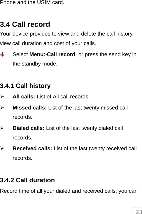 23Phone and the USIM card.  3.4 Call record Your device provides to view and delete the call history, view call duration and cost of your calls.  Select Menu&gt;Call record, or press the send key in the standby mode.  3.4.1 Call history  All calls: List of All call records.  Missed calls: List of the last twenty missed call records.  Dialed calls: List of the last twenty dialed call records.  Received calls: List of the last twenty received call records.  3.4.2 Call duration Record time of all your dialed and received calls, you can 