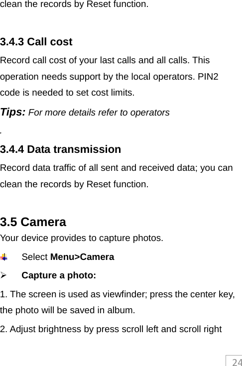 24clean the records by Reset function.  3.4.3 Call cost Record call cost of your last calls and all calls. This operation needs support by the local operators. PIN2 code is needed to set cost limits. Tips: For more details refer to operators . 3.4.4 Data transmission   Record data traffic of all sent and received data; you can clean the records by Reset function.  3.5 Camera Your device provides to capture photos.  Select Menu&gt;Camera  Capture a photo:   1. The screen is used as viewfinder; press the center key, the photo will be saved in album. 2. Adjust brightness by press scroll left and scroll right 