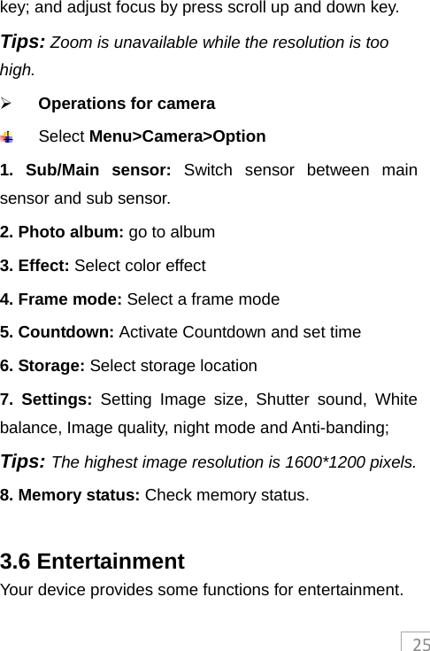 25key; and adjust focus by press scroll up and down key. Tips: Zoom is unavailable while the resolution is too high.   Operations for camera   Select Menu&gt;Camera&gt;Option 1. Sub/Main sensor: Switch sensor between main sensor and sub sensor. 2. Photo album: go to album 3. Effect: Select color effect 4. Frame mode: Select a frame mode 5. Countdown: Activate Countdown and set time 6. Storage: Select storage location 7. Settings: Setting Image size, Shutter sound, White balance, Image quality, night mode and Anti-banding; Tips: The highest image resolution is 1600*1200 pixels. 8. Memory status: Check memory status.  3.6 Entertainment Your device provides some functions for entertainment. 