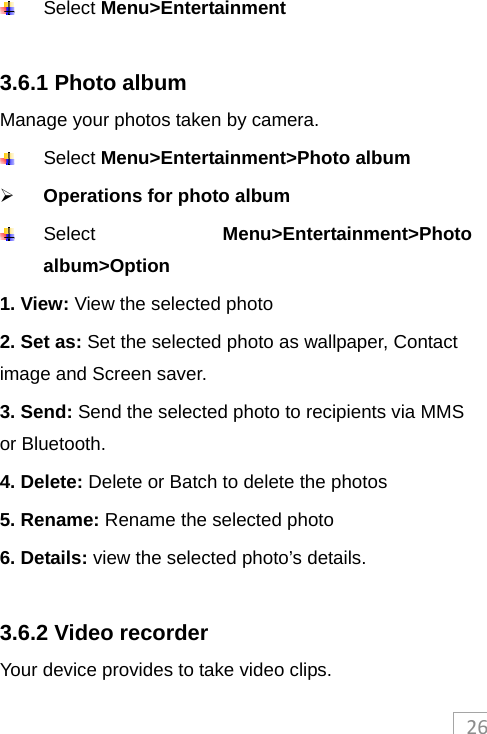 26 Select Menu&gt;Entertainment  3.6.1 Photo album Manage your photos taken by camera.  Select Menu&gt;Entertainment&gt;Photo album  Operations for photo album  Select  Menu&gt;Entertainment&gt;Photo album&gt;Option 1. View: View the selected photo 2. Set as: Set the selected photo as wallpaper, Contact image and Screen saver. 3. Send: Send the selected photo to recipients via MMS or Bluetooth. 4. Delete: Delete or Batch to delete the photos 5. Rename: Rename the selected photo   6. Details: view the selected photo’s details.  3.6.2 Video recorder Your device provides to take video clips.   