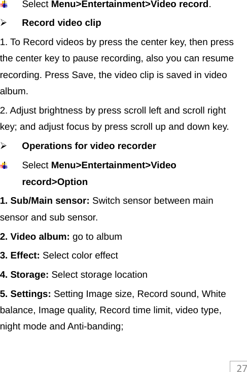 27 Select Menu&gt;Entertainment&gt;Video record.  Record video clip 1. To Record videos by press the center key, then press the center key to pause recording, also you can resume recording. Press Save, the video clip is saved in video album.  2. Adjust brightness by press scroll left and scroll right key; and adjust focus by press scroll up and down key.  Operations for video recorder   Select Menu&gt;Entertainment&gt;Video record&gt;Option 1. Sub/Main sensor: Switch sensor between main sensor and sub sensor. 2. Video album: go to album 3. Effect: Select color effect 4. Storage: Select storage location 5. Settings: Setting Image size, Record sound, White balance, Image quality, Record time limit, video type, night mode and Anti-banding; 