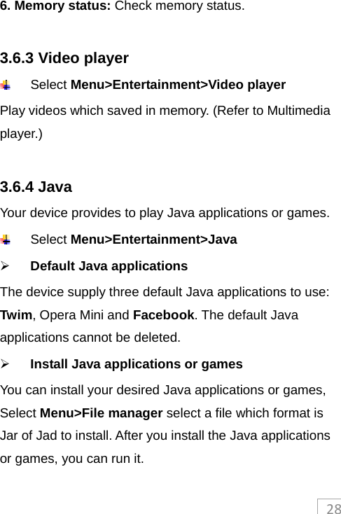 286. Memory status: Check memory status.  3.6.3 Video player  Select Menu&gt;Entertainment&gt;Video player  Play videos which saved in memory. (Refer to Multimedia player.)  3.6.4 Java Your device provides to play Java applications or games.  Select Menu&gt;Entertainment&gt;Java  Default Java applications The device supply three default Java applications to use: Twim, Opera Mini and Facebook. The default Java applications cannot be deleted.  Install Java applications or games You can install your desired Java applications or games, Select Menu&gt;File manager select a file which format is Jar of Jad to install. After you install the Java applications or games, you can run it. 