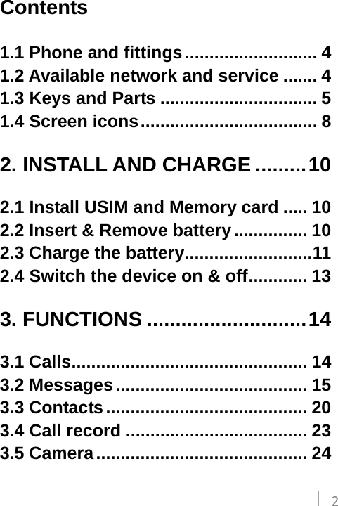 2Contents 1.1 Phone and fittings ........................... 41.2 Available network and service ....... 41.3 Keys and Parts ................................ 51.4 Screen icons .................................... 82. INSTALL AND CHARGE ......... 102.1 Install USIM and Memory card ..... 102.2 Insert &amp; Remove battery ............... 102.3 Charge the battery .......................... 112.4 Switch the device on &amp; off ............  133. FUNCTIONS ............................ 143.1 Calls ................................................ 143.2 Messages ....................................... 153.3 Contacts ......................................... 203.4 Call record ..................................... 233.5 Camera ........................................... 24