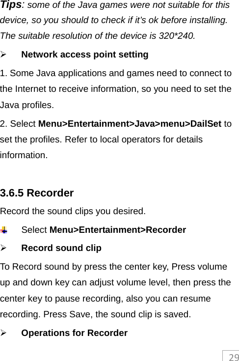 29Tips: some of the Java games were not suitable for this device, so you should to check if it’s ok before installing. The suitable resolution of the device is 320*240.  Network access point setting 1. Some Java applications and games need to connect to the Internet to receive information, so you need to set the Java profiles.   2. Select Menu&gt;Entertainment&gt;Java&gt;menu&gt;DailSet to set the profiles. Refer to local operators for details information.   3.6.5 Recorder Record the sound clips you desired.  Select Menu&gt;Entertainment&gt;Recorder  Record sound clip To Record sound by press the center key, Press volume up and down key can adjust volume level, then press the center key to pause recording, also you can resume recording. Press Save, the sound clip is saved.  Operations for Recorder  