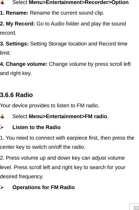 30 Select Menu&gt;Entertainment&gt;Recorder&gt;Option 1. Rename: Rename the current sound clip. 2. My Record: Go to Audio folder and play the sound record. 3. Settings: Setting Storage location and Record time limit. 4. Change volume: Change volume by press scroll left and right key.  3.6.6 Radio Your device provides to listen to FM radio.  Select Menu&gt;Entertainment&gt;FM radio.   Listen to the Radio   1. You need to connect with earpiece first, then press the center key to switch on/off the radio.   2. Press volume up and down key can adjust volume level. Press scroll left and right key to search for your desired frequency.  Operations for FM Radio 