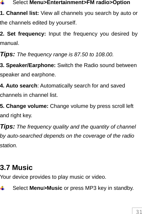 31 Select Menu&gt;Entertainment&gt;FM radio&gt;Option 1. Channel list: View all channels you search by auto or the channels edited by yourself. 2. Set frequency: Input the frequency you desired by manual. Tips: The frequency range is 87.50 to 108.00. 3. Speaker/Earphone: Switch the Radio sound between speaker and earphone. 4. Auto search: Automatically search for and saved channels in channel list. 5. Change volume: Change volume by press scroll left and right key. Tips: The frequency quality and the quantity of channel by auto-searched depends on the coverage of the radio station.  3.7 Music Your device provides to play music or video.  Select Menu&gt;Music or press MP3 key in standby. 