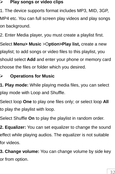 32 Play songs or video clips 1. The device supports format includes MP3, MID, 3GP, MP4 etc. You can full screen play videos and play songs on background. 2. Enter Media player, you must create a playlist first. Select Menu&gt; Music &gt;Option&gt;Play list, create a new playlist; to add songs or video files to this playlist, you should select Add and enter your phone or memory card choose the files or folder which you desired.    Operations for Music 1. Play mode: While playing media files, you can select play mode with Loop and Shuffle.   Select loop One to play one files only; or select loop All to play the playlist with loop.   Select Shuffle On to play the playlist in random order. 2. Equalizer: You can set equalizer to change the sound effect while playing audios. The equalizer is not suitable for videos.   3. Change volume: You can change volume by side key or from option. 