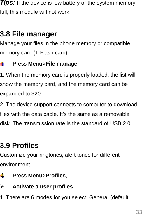 33Tips: If the device is low battery or the system memory full, this module will not work.    3.8 File manager Manage your files in the phone memory or compatible memory card (T-Flash card).  Press Menu&gt;File manager.  1. When the memory card is properly loaded, the list will show the memory card, and the memory card can be expanded to 32G. 2. The device support connects to computer to download files with the data cable. It’s the same as a removable disk. The transmission rate is the standard of USB 2.0.  3.9 Profiles Customize your ringtones, alert tones for different environment.   Press Menu&gt;Profiles,  Activate a user profiles 1. There are 6 modes for you select: General (default 