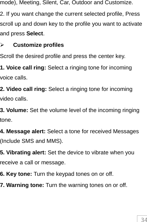 34mode), Meeting, Silent, Car, Outdoor and Customize. 2. If you want change the current selected profile, Press scroll up and down key to the profile you want to activate and press Select.  Customize profiles Scroll the desired profile and press the center key. 1. Voice call ring: Select a ringing tone for incoming voice calls. 2. Video call ring: Select a ringing tone for incoming video calls. 3. Volume: Set the volume level of the incoming ringing tone. 4. Message alert: Select a tone for received Messages (Include SMS and MMS). 5. Vibrating alert: Set the device to vibrate when you receive a call or message. 6. Key tone: Turn the keypad tones on or off. 7. Warning tone: Turn the warning tones on or off.    