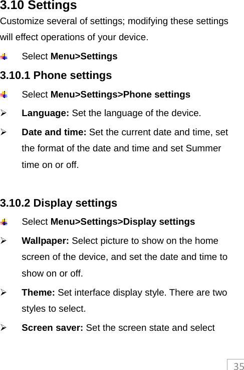 353.10 Settings Customize several of settings; modifying these settings will effect operations of your device.  Select Menu&gt;Settings 3.10.1 Phone settings  Select Menu&gt;Settings&gt;Phone settings  Language: Set the language of the device.  Date and time: Set the current date and time, set the format of the date and time and set Summer time on or off.  3.10.2 Display settings  Select Menu&gt;Settings&gt;Display settings  Wallpaper: Select picture to show on the home screen of the device, and set the date and time to show on or off.  Theme: Set interface display style. There are two styles to select.  Screen saver: Set the screen state and select 