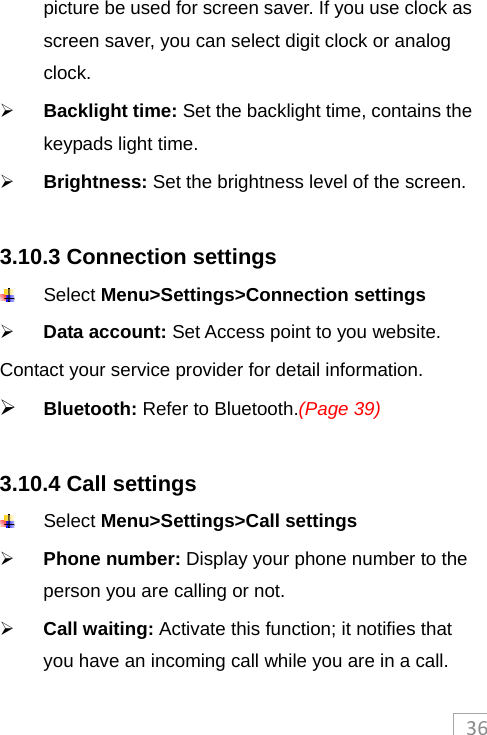 36picture be used for screen saver. If you use clock as screen saver, you can select digit clock or analog clock.  Backlight time: Set the backlight time, contains the keypads light time.  Brightness: Set the brightness level of the screen.  3.10.3 Connection settings  Select Menu&gt;Settings&gt;Connection settings  Data account: Set Access point to you website. Contact your service provider for detail information.  Bluetooth: Refer to Bluetooth.(Page 39)  3.10.4 Call settings  Select Menu&gt;Settings&gt;Call settings  Phone number: Display your phone number to the person you are calling or not.    Call waiting: Activate this function; it notifies that you have an incoming call while you are in a call. 