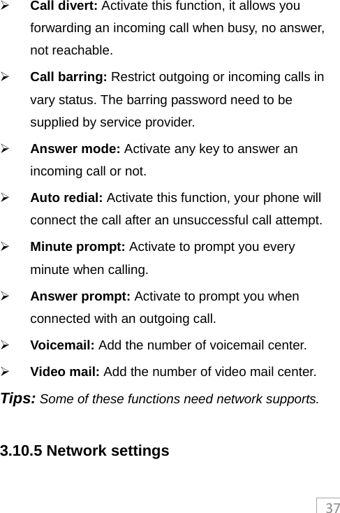 37 Call divert: Activate this function, it allows you forwarding an incoming call when busy, no answer, not reachable.  Call barring: Restrict outgoing or incoming calls in vary status. The barring password need to be supplied by service provider.  Answer mode: Activate any key to answer an incoming call or not.  Auto redial: Activate this function, your phone will connect the call after an unsuccessful call attempt.  Minute prompt: Activate to prompt you every minute when calling.  Answer prompt: Activate to prompt you when connected with an outgoing call.  Voicemail: Add the number of voicemail center.  Video mail: Add the number of video mail center. Tips: Some of these functions need network supports.  3.10.5 Network settings 