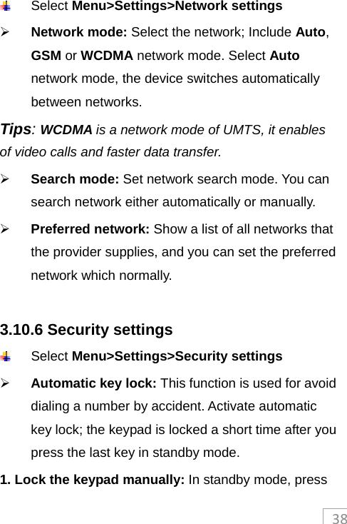 38 Select Menu&gt;Settings&gt;Network settings  Network mode: Select the network; Include Auto, GSM or WCDMA network mode. Select Auto network mode, the device switches automatically between networks. Tips: WCDMA is a network mode of UMTS, it enables of video calls and faster data transfer.  Search mode: Set network search mode. You can search network either automatically or manually.  Preferred network: Show a list of all networks that the provider supplies, and you can set the preferred network which normally.  3.10.6 Security settings  Select Menu&gt;Settings&gt;Security settings  Automatic key lock: This function is used for avoid dialing a number by accident. Activate automatic key lock; the keypad is locked a short time after you press the last key in standby mode. 1. Lock the keypad manually: In standby mode, press 