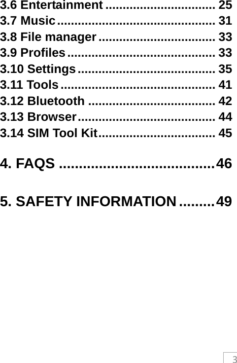 33.6 Entertainment ................................ 253.7 Music .............................................. 313.8 File manager .................................. 333.9 Profiles ........................................... 333.10 Settings ........................................ 353.11 Tools ............................................. 413.12 Bluetooth ..................................... 423.13 Browser ........................................ 443.14 SIM Tool Kit .................................. 454. FAQS ....................................... 465. SAFETY INFORMATION ......... 49