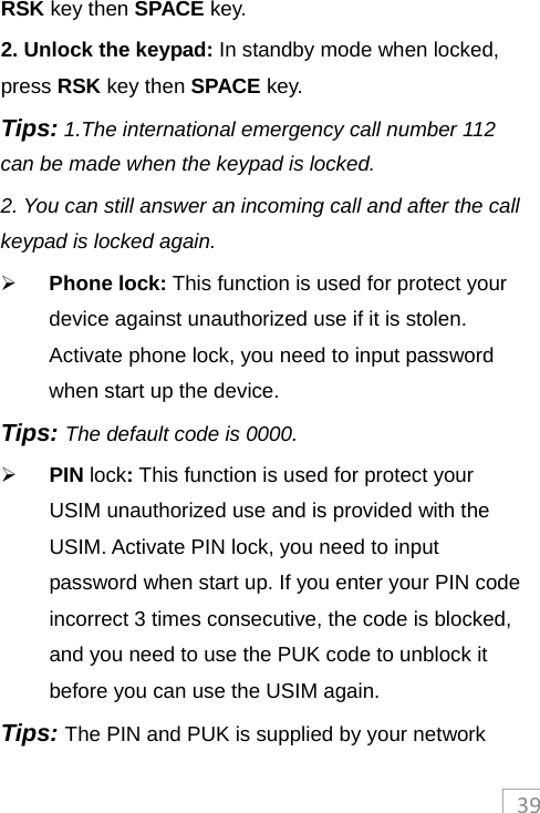 39RSK key then SPACE key. 2. Unlock the keypad: In standby mode when locked, press RSK key then SPACE key. Tips: 1.The international emergency call number 112 can be made when the keypad is locked. 2. You can still answer an incoming call and after the call keypad is locked again.  Phone lock: This function is used for protect your device against unauthorized use if it is stolen. Activate phone lock, you need to input password when start up the device. Tips: The default code is 0000.    PIN lock: This function is used for protect your USIM unauthorized use and is provided with the USIM. Activate PIN lock, you need to input password when start up. If you enter your PIN code incorrect 3 times consecutive, the code is blocked, and you need to use the PUK code to unblock it before you can use the USIM again.   Tips: The PIN and PUK is supplied by your network 