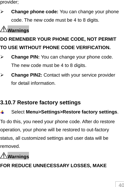 40provider;  Change phone code: You can change your phone code. The new code must be 4 to 8 digits.   Warnings DO REMENBER YOUR PHONE CODE, NOT PERMIT TO USE WITHOUT PHONE CODE VERIFICATION.  Change PIN: You can change your phone code. The new code must be 4 to 8 digits.    Change PIN2: Contact with your service provider for detail information.  3.10.7 Restore factory settings  Select Menu&gt;Settings&gt;Restore factory settings.  To do this, you need your phone code. After do restore operation, your phone will be restored to out-factory status, all customized settings and user data will be removed. Warnings FOR REDUCE UNNECESSARY LOSSES, MAKE 