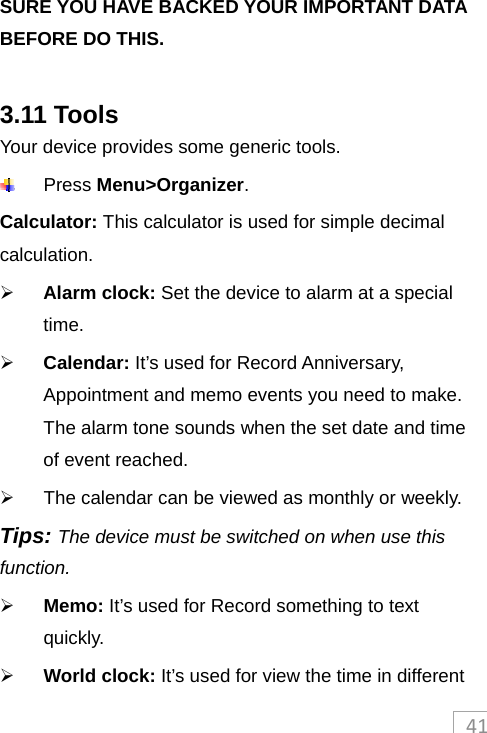 41SURE YOU HAVE BACKED YOUR IMPORTANT DATA BEFORE DO THIS.  3.11 Tools Your device provides some generic tools.    Press Menu&gt;Organizer.  Calculator: This calculator is used for simple decimal calculation.    Alarm clock: Set the device to alarm at a special time.   Calendar: It’s used for Record Anniversary, Appointment and memo events you need to make. The alarm tone sounds when the set date and time of event reached.   The calendar can be viewed as monthly or weekly.   Tips: The device must be switched on when use this function.   Memo: It’s used for Record something to text quickly.  World clock: It’s used for view the time in different 