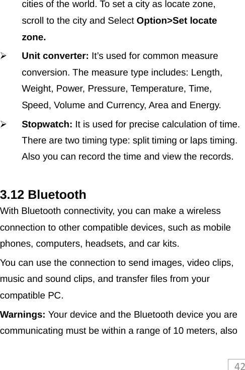 42cities of the world. To set a city as locate zone, scroll to the city and Select Option&gt;Set locate zone.  Unit converter: It’s used for common measure conversion. The measure type includes: Length, Weight, Power, Pressure, Temperature, Time, Speed, Volume and Currency, Area and Energy.  Stopwatch: It is used for precise calculation of time. There are two timing type: split timing or laps timing. Also you can record the time and view the records.  3.12 Bluetooth With Bluetooth connectivity, you can make a wireless connection to other compatible devices, such as mobile phones, computers, headsets, and car kits. You can use the connection to send images, video clips, music and sound clips, and transfer files from your compatible PC. Warnings: Your device and the Bluetooth device you are communicating must be within a range of 10 meters, also 
