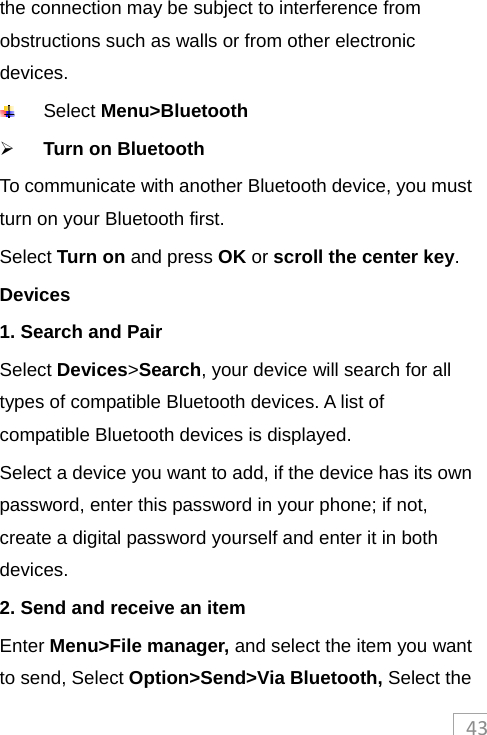 43the connection may be subject to interference from obstructions such as walls or from other electronic devices.  Select Menu&gt;Bluetooth  Turn on Bluetooth To communicate with another Bluetooth device, you must turn on your Bluetooth first. Select Turn on and press OK or scroll the center key.  Devices 1. Search and Pair Select Devices&gt;Search, your device will search for all types of compatible Bluetooth devices. A list of compatible Bluetooth devices is displayed. Select a device you want to add, if the device has its own password, enter this password in your phone; if not, create a digital password yourself and enter it in both devices. 2. Send and receive an item Enter Menu&gt;File manager, and select the item you want to send, Select Option&gt;Send&gt;Via Bluetooth, Select the 