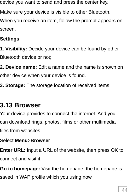 44device you want to send and press the center key. Make sure your device is visible to other Bluetooth. When you receive an item, follow the prompt appears on screen. Settings 1. Visibility: Decide your device can be found by other Bluetooth device or not; 2. Device name: Edit a name and the name is shown on other device when your device is found. 3. Storage: The storage location of received items.  3.13 Browser Your device provides to connect the internet. And you can download rings, photos, films or other multimedia files from websites. Select Menu&gt;Browser  Enter URL: Input a URL of the website, then press OK to connect and visit it. Go to homepage: Visit the homepage, the homepage is saved in WAP profile which you using now.   