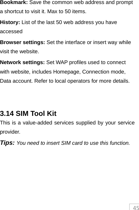 45Bookmark: Save the common web address and prompt a shortcut to visit it. Max to 50 items. History: List of the last 50 web address you have accessed Browser settings: Set the interface or insert way while visit the website. Network settings: Set WAP profiles used to connect with website, includes Homepage, Connection mode, Data account. Refer to local operators for more details.   3.14 SIM Tool Kit This is a value-added services supplied by your service provider.  Tips: You need to insert SIM card to use this function.  